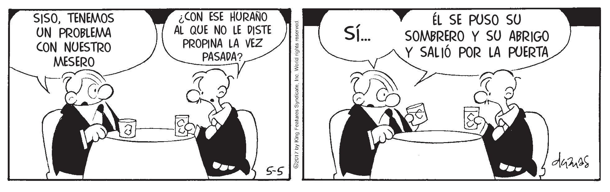 Interaction OCR: SISOTENEMOS UN PROBLEMA CON NUESTRO MESERO ¿CON ESE HURAÑO AL QUE NO LE DISTE PROPINA LA VEZ PASADA? ÉL SE PUSO SU SOMBRERO Y SU ABRIGO Y SALIÓ POR LA PUERTA Sí. 5-5 Cz017 by King Fcatures SyndicateInc. World righta reserve SISOTENEMOS UN PROBLEMA CON NUESTRO MESERO ¿CON ESE HURAÑO AL QUE NO LE DISTE PROPINA LA VEZ PASADA? ÉL SE PUSO SU SOMBRERO Y SU ABRIGO Y SALIÓ POR LA PUERTA Sí. 5-5 Cz017 by King Fcatures SyndicateInc. World righta reserve