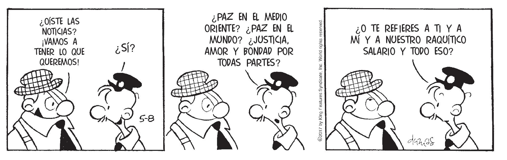 Hat OCR: ¿OÍSTE LAS NOTICIAS? ¡VAMOS A TENER LO QUE QUEREMOS! ¿PAZ EN EL MEDIO ORIENTE? ¿PAZ EN EL MUNDO? ¿JUSTICIAAMOR Y BONDAD POR TODAS PARTES? ¿0 TE REFIERES A TI Y A MI Y A NUESTR0 RAQUITICO SALARIO Y TODO ESO? 5-8 ¿OÍSTE LAS NOTICIAS? ¡VAMOS A TENER LO QUE QUEREMOS! ¿PAZ EN EL MEDIO ORIENTE? ¿PAZ EN EL MUNDO? ¿JUSTICIAAMOR Y BONDAD POR TODAS PARTES? ¿0 TE REFIERES A TI Y A MI Y A NUESTR0 RAQUITICO SALARIO Y TODO ESO? 5-8