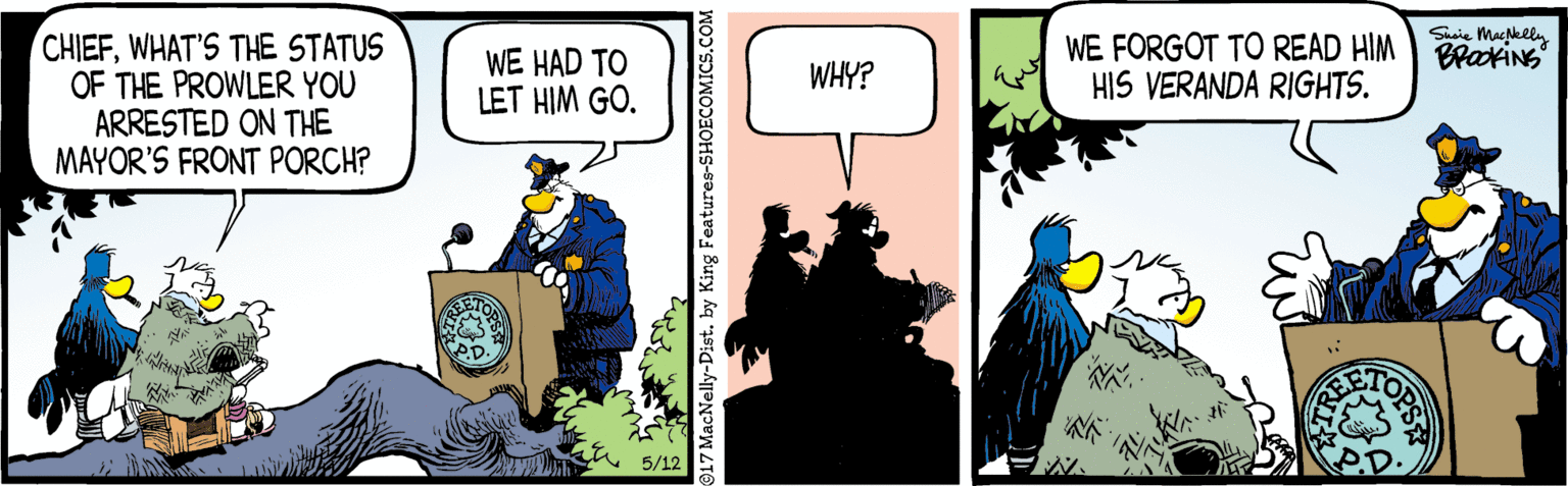 Drawing OCR: Susie Mackely WE FORGOT TO READ HIM BPKING HIS VERANDA RIGHTS. CHIEFWHAT'S THE STATUS OF THE PROWLER YOU ARRESTED ON THE MAYOR'S FRONT PORCH? WE HAD TO LET HIM GO. WHY? 5/12 17 MacNelly-Dist. by King Features-SHOECOMICS.COM OPS Susie Mackely WE FORGOT TO READ HIM BPKING HIS VERANDA RIGHTS. CHIEFWHAT'S THE STATUS OF THE PROWLER YOU ARRESTED ON THE MAYOR'S FRONT PORCH? WE HAD TO LET HIM GO. WHY? 5/12 17 MacNelly-Dist. by King Features-SHOECOMICS.COM OPS