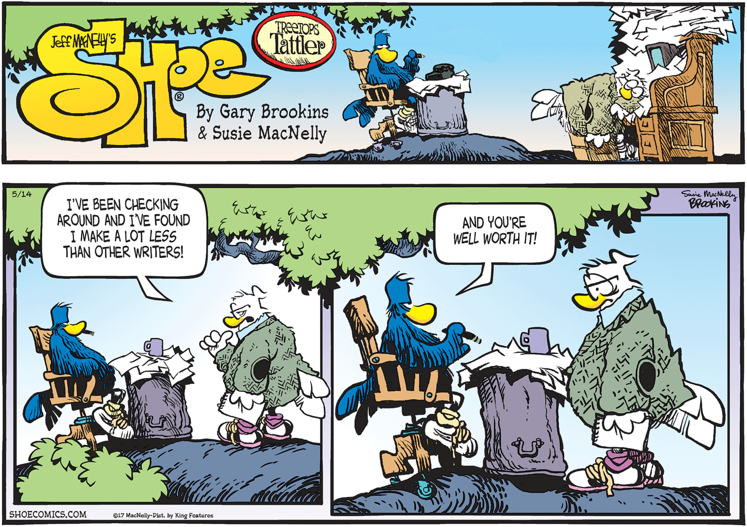 Tree OCR: Shaie MacNklly BratiNg 5/14 I'VE BEEN CHECKING AROUND AND I'VE FOUND I MAKE A LOT LESS THAN OTHER WRITERS! AND YOU'RE WELL WORTH IT! SHOECOMICS.COM O17 MacNally-Diet. by King Features Shaie MacNklly BratiNg 5/14 I'VE BEEN CHECKING AROUND AND I'VE FOUND I MAKE A LOT LESS THAN OTHER WRITERS! AND YOU'RE WELL WORTH IT! SHOECOMICS.COM O17 MacNally-Diet. by King Features