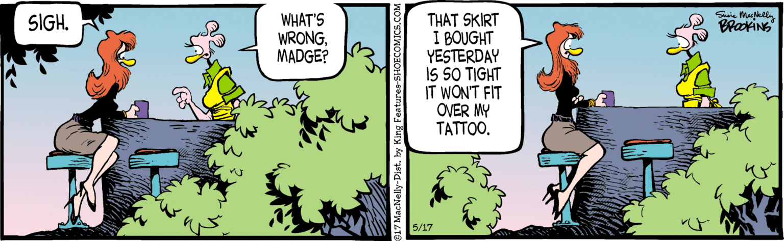 Comic book OCR: Suie MacNeel WHAT'S WRONGMADGE? THAT SKIRT I BOUGHT YESTERDAY IS SO TIGHT IT WON'T FIT OVER MY TATTOO. SIGHBrakiNg 5/17 917 MacNelly-Dist Suie MacNeel WHAT'S WRONGMADGE? THAT SKIRT I BOUGHT YESTERDAY IS SO TIGHT IT WON'T FIT OVER MY TATTOO. SIGHBrakiNg 5/17 917 MacNelly-Dist