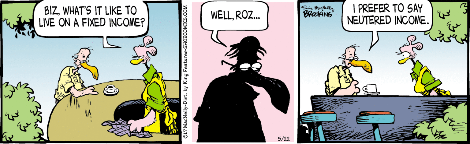 Comics OCR: BIZWHAT'S IT LIKE TO LIVE ON A FIXED INCOME? I PREFER TO SAY NEUTERED INCOME. Suaie Macklin WELLROZ. 5/22 ©17 MacNelly-Dist. by King Fe BIZWHAT'S IT LIKE TO LIVE ON A FIXED INCOME? I PREFER TO SAY NEUTERED INCOME. Suaie Macklin WELLROZ. 5/22 ©17 MacNelly-Dist. by King Fe