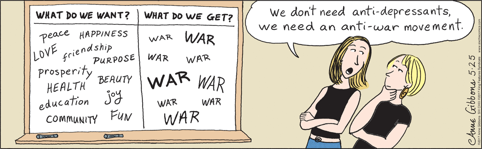 Illustration OCR: WHAT DO WE WANT? WHAT DO WE GET? peace HAPPINESS WAR WAR friendship prosperity HEALTH LOVE PURPOSE WAR WAR BEAUTY WAR education joy COMMUNITY FUN WAR WAE we don't need anti-depressantswe need an anti-war movement. CAnne Gibbons 5-25 2017 Anne Gibbons SIX CHIX ©2017 King Features Syndicate www.sixchixcomics.com WHAT DO WE WANT? WHAT DO WE GET? peace HAPPINESS WAR WAR friendship prosperity HEALTH LOVE PURPOSE WAR WAR BEAUTY WAR education joy COMMUNITY FUN WAR WAE we don't need anti-depressantswe need an anti-war movement. CAnne Gibbons 5-25 2017 Anne Gibbons SIX CHIX ©2017 King Features Syndicate www.sixchixcomics.com