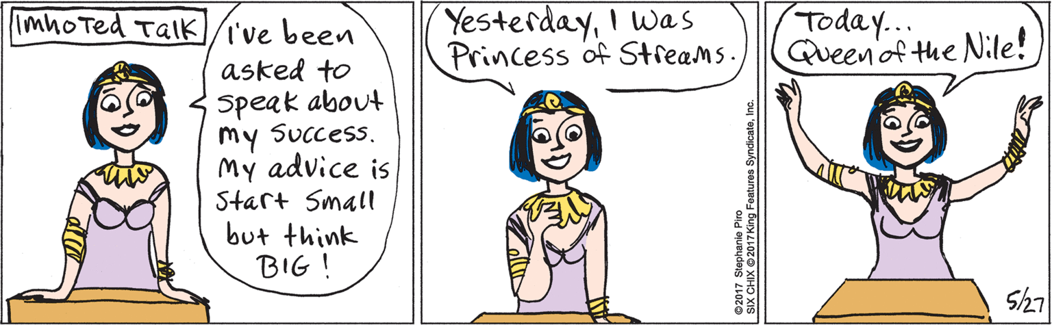 Rectangle OCR: I've been asked to Speak about my Success. My advice is Start Small but think BIG ! Imhoted TalK Sh7 YesterdayI was Princess of Streams. Today... Queenof the Nile! ©2017 Stephanie Piro SIX CHIX ©2017 King Features SyndicateInc. I've been asked to Speak about my Success. My advice is Start Small but think BIG ! Imhoted TalK Sh7 YesterdayI was Princess of Streams. Today... Queenof the Nile! ©2017 Stephanie Piro SIX CHIX ©2017 King Features Syndicate