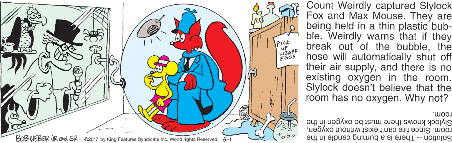 Circle OCR: Count Weirdly captured Slylock Fox and Max Mouse. They are being held in a thin plastic bub- ble. Weirdly warns that if they break out of the bubblethe hose will automatically shut off their air supplyand there is no existing oxygen in the room. Slylock doesn't believe that the room has no oxygen. Why not? PIck uP LIŽARD EGGS Slylock knows there must be oxygen in the room. Since fire can't exist without oxygenBOB WEBER JR and SR ©2017 by King Features Syndicate Inc. World rights Reserved. 5-1 room. o80 Solution -- There is a burning candle in the Count Weirdly captured Slylock Fox and Max Mouse. They are being held in a thin plastic bub- ble. Weirdly warns that if they break out of the bubblethe hose will automatically shut off their air supplyand there is no existing oxygen in the room. Slylock doesn't believe that the room has no oxygen. Why not? PIck uP LIŽARD EGGS Slylock knows there must be oxygen in the room. Since fire can't exist without oxygenBOB WEBER JR and SR ©2017 by King Features Syndicate Inc. World rights Reserved. 5-1 room. o80 Solution -- There is a burning candle in the