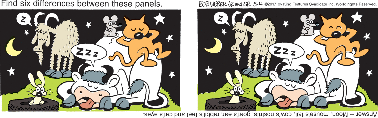 Grass OCR: BOB WEBER JR and SR 5-4 ©2017 by King Features Syndicate Inc. World rights Reserved. Find six differences between these panels. 00 NZZ ZZz Answer -- Moonrabbit's feet and cat's eyes. BOB WEBER JR and SR 5-4 ©2017 by King Features Syndicate Inc. World rights Reserved. Find six differences between these panels. 00 NZZ ZZz Answer -- Moonmouse's tailcow's nostrilsgoat's earrabbit's feet and cat's eyes.