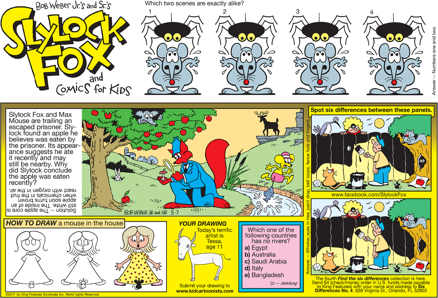 Animation OCR: BOB WEBer Jr.'s and Sr.'s Which two scenes are exactly alike? FOX and COmicS for KIDS Spot six differences between these panels. Slylock Fox and Max Mouse are trailing an escaped prisoner. Sly- lock found an apple he believes was eaten by the prisoner. Its appear- ance suggests he ate it recently and may still be néarby. Why did Slylock conclude the apple was eaten recently? react with oxygen in the air. when chemicals in the fruit apple soon turnsbrown wew www.facebook.com/SlylockFox Solution -- The apple core is still white. The inside of an BOB WEBER JR avd SR 5-7 HOW TO DRAW a mouse in the house YOUR DRAWING Today's terrific artist is Tessaage 11 Which one of the following countries a) Egypt b) Australia c) Saudi Arabia d) Italy e) Bangladesh Submit your drawing to www.kidcartoonists.com The fourth Find the six differences collection is here. Send $4 (check/money order in U.S. funds made payable to King Features) with your name and address to Six Differences No. 4. 628 Virginia Dr.FL 32803 Answer -- c) C2017 by King Features Syndicate Inc. World rights Reserved. Answer -- Numbers one and two BOB WEBer Jr.'s and Sr.'s Which two scenes are exactly alike? FOX and COmicS for KIDS Spot six differences between these panels. Slylock Fox and Max Mouse are trailing an escaped prisoner. Sly- lock found an apple he believes was eaten by the prisoner. Its appear- ance suggests he ate it recently and may still be néarby. Why did Slylock conclude the apple was eaten recently? react with oxygen in the air. when chemicals in the fruit apple soon turnsbrown wew www.facebook.com/SlylockFox Solution -- The apple core is still white. The inside of an BOB WEBER JR avd SR 5-7 HOW TO DRAW a mouse in the house YOUR DRAWING Today's terrific artist is Tessaage 11 Which one of the following countries a) Egypt b) Australia c) Saudi Arabia d) Italy e) Bangladesh Submit your drawing to www.kidcartoonists.com The fourth Find the six differences collection is here. Send $4 (check/money order in U.S. funds made payable to King Features) with your name and address to Six Differences No. 4. 628 Virginia Dr.FL 32803 Answer -- c) C2017 by King Features Syndicate Inc. World rights Reserved. Answer -- Numbers one and two