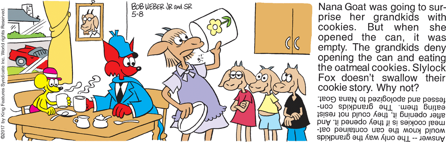 Illustration OCR: BOB WEBER JR and SR 5-8 Nana Goat was going to sur- prise her grandkids with But when she opened the canit was empty. The grandkids deny opening the can and eating the oatmeal cookies. Slylock Fox doesn't swallow their cookie story. Why not? cookies. fessed and apologized to Nana Goat. eating them. The grandkids con- after opening itthey could not resist meal cookies is if they opened it. And would know the can contained oat- Answer -- The only way the grandkids BOB WEBER JR and SR 5-8 Nana Goat was going to sur- prise her grandkids with But when she opened the canit was empty. The grandkids deny opening the can and eating the oatmeal cookies. Slylock Fox doesn't swallow their cookie story. Why not? cookies. fessed and apologized to Nana Goat. eating them. The grandkids con- after opening itthey could not resist meal cookies is if they opened it. And would know the can contained oat- Answer -- The only way the grandkids