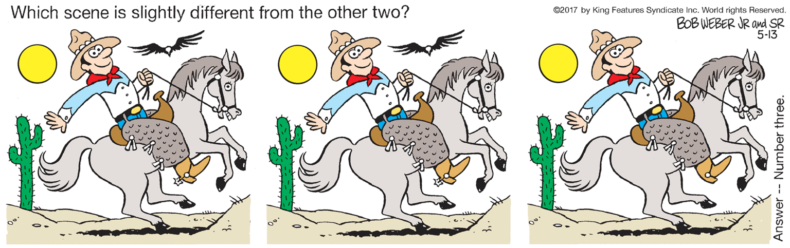 Happy OCR: Which scene is slightly different from the other two? ©2017 by King Features Syndicate Inc. World rights Reserved. BOB WEBER JR and SR 5-13 Answer- Number three. Which scene is slightly different from the other two? ©2017 by King Features Syndicate Inc. World rights Reserved. BOB WEBER JR and SR 5-13 Answer- Number three.