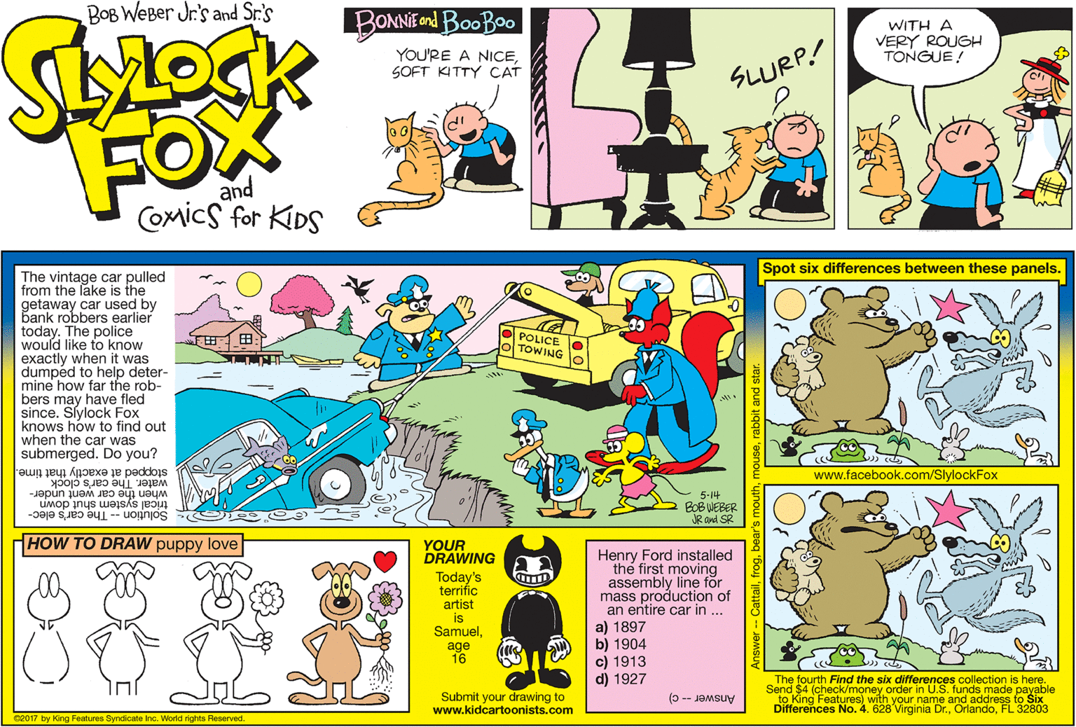 Illustration OCR: BOB WEBer Jr.'s and Sr.'s BONNIE ond BooBao WITH A VERY ROUGH TONGUE! YOU'RE A NICESOFT KITTY CAT SLURP! FOX and COmics for KDS Spot six differences between these panels. The vintage car pulled from the lake is the getaway car used by bank robbers earlier today. The police would like to know exactly when it was dumpéd to help deter- mine how far the rob- bers may have fled since. Slylock Fox knows how to find out when the car was submerged. Do you? POLICE TOWING stopped at exactly that time. water. The car's clock when the car went under- www.facebook.com/SlylockFox 5-14 BOB WEBER JR and SR trical system shut down Solution The car's elec- HOW TO DRAW puppy love YOUR DRAWING Today's terrific artist is SamuelHenry Ford installed the first moving assembly line for mass production of an entire car in .. a) 1897 b) 1904 c) 1913 d) 1927 age 16 The fourth Find the six differences collection is here. Send $4 (check/money order in U.S. funds made payable Submit your drawing to www.kidcartoonists.com Differences No. 4. 628 Virginia Dr.FL 32803 Answer-c) G2017 by King Features Syndicate Inc. World rights Reserved. BOB WEBer Jr.'s and Sr.'s BONNIE ond BooBao WITH A VERY ROUGH TONGUE! YOU'RE A NICESOFT KITTY CAT SLURP! FOX and COmics for KDS Spot six differences between these panels. The vintage car pulled from the lake is the getaway car used by bank robbers earlier today. The police would like to know exactly when it was dumpéd to help deter- mine how far the rob- bers may have fled since. Slylock Fox knows how to find out when the car was submerged. Do you? POLICE TOWING stopped at exactly that time. water. The car's clock when the car went under- www.facebook.com/SlylockFox 5-14 BOB WEBER JR and SR trical system shut down Solution The car's elec- HOW TO DRAW puppy love YOUR DRAWING Today's terrific artist is SamuelHenry Ford installed the first moving assembly line for mass production of an entire car in .. a) 1897 b) 1904 c) 1913 d) 1927 age 16 The fourth Find the six differences collection is here. Send $4 (check/money order in U.S. funds made payable Submit your drawing to www.kidcartoonists.com Differences No. 4. 628 Virginia Dr.FL 32803 Answer-c) G2017 by King Features Syndicate Inc. World rights Reserved.