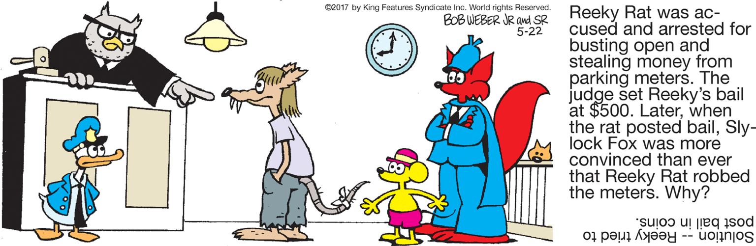 Mammal OCR: ©2017 by King Features Syndicate Inc. World rights Reserved. BOB WEBER JR Ond SR 5-22 Reeky Rat was ac- cused and arrested for busting open and stealing money from parking meters. The judge set Reeky's bail at $500. Laterwhen the rat posted bailSly- lock Fox was more convinced than ever that Reeky Rat robbed the meters. Why? post bail in coins. Solution -- Reeky tried to ©2017 by King Features Syndicate Inc. World rights Reserved. BOB WEBER JR Ond SR 5-22 Reeky Rat was ac- cused and arrested for busting open and stealing money from parking meters. The judge set Reeky's bail at $500. Laterwhen the rat posted bailSly- lock Fox was more convinced than ever that Reeky Rat robbed the meters. Why? post bail in coins. Solution -- Reeky tried to