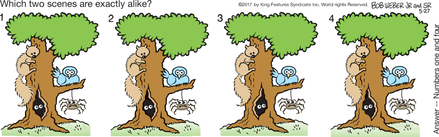 Graphics OCR: Which two scenes are exactly alike? C2017 by King Foatures Syndicate Inc. World rights Reserved. BOB WEBER JR and SR 5-27 Answer -- Numbers one : Which two scenes are exactly alike? C2017 by King Foatures Syndicate Inc. World rights Reserved. BOB WEBER JR and SR 5-27 Answer -- Numbers one :
