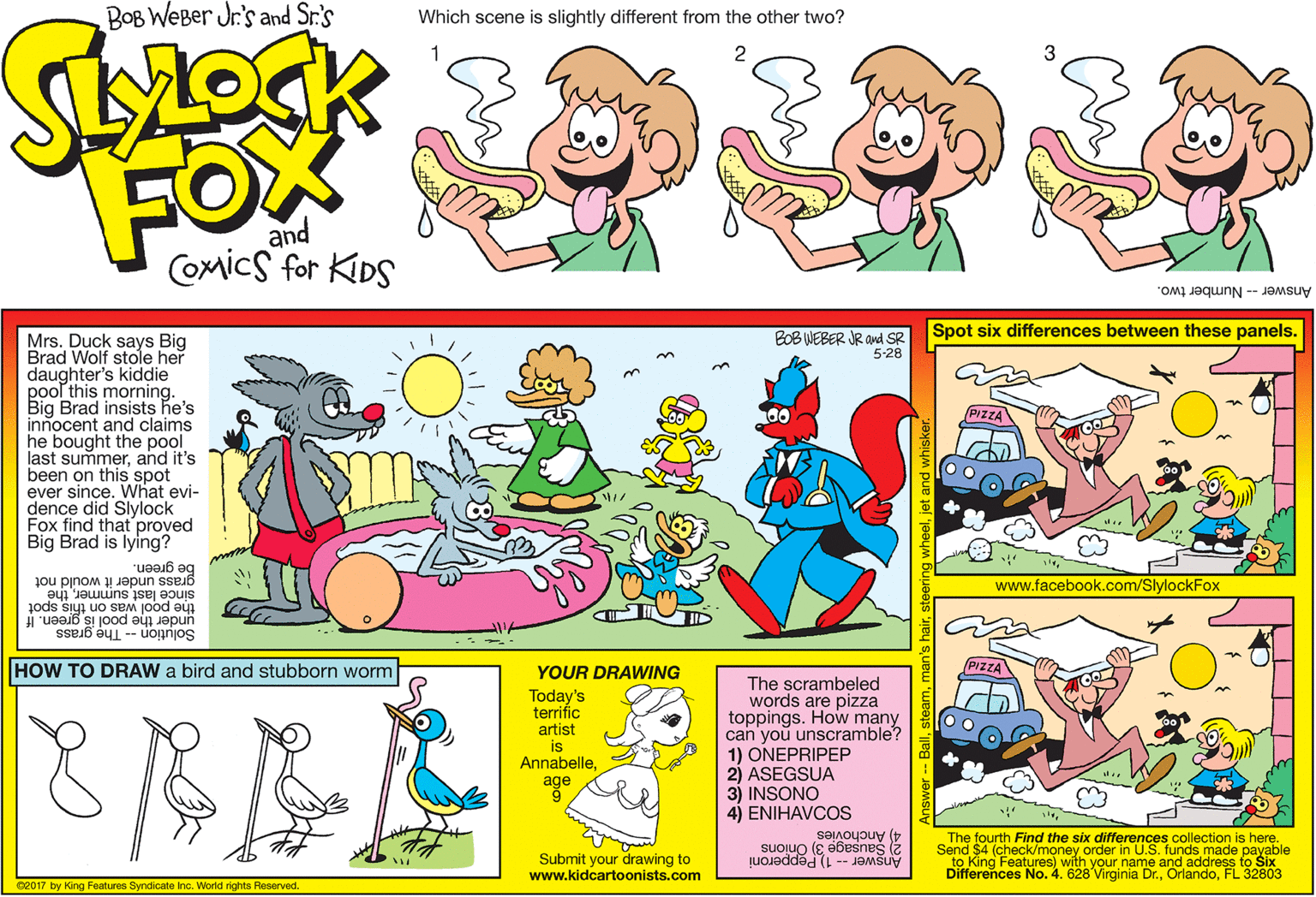 Pleased OCR: BOB WEBer Jr.'s and Sr.'s Which scene is slightly different from the other two? 1 2 FOX and Comics for KIDS Answer-- Number two. Spot six differences between these panels. BOB WEBER JR and SR 5-28 Mrs. Duck says Big Brad Wolf stole her daughter's kiddie pool this morning. Big Brad insists he's innocent and claims he bought the pool last summerand it's been on this spot ever since. What evi- dence did Slylock Fox find that proved Big Brad is lying? be green. grass under it would not www.facebook.com/SlylockFox since last summerthe. the pool was on this spot under the pool is green. If Solution -- The grass HOW TO DRAW a bird and stubborn worm YOUR DRAWING PIZZA The scrambeled words are pizza toppings. How many can you unscramble? 1) ONEPRIPEP 2) ASEGSUA 3) INSONO 4) ENIHAVCOS Today's terrific artist is Annabelleage The fourth Find the six differences collection is here. 2) Sausage 3) Onions 4) Anchovies Send $4 (check/money order in U.S. funds made payable to King Features) with your name and address to Six Differences No. 4. 628 Virginia Dr.FL 32803 Submit your drawing to www.kidcartoonists.com Answer -- 1) Pepperoni 02017 by King Features Syndicate inc. World rights Reserved. BOB WEBer Jr.'s and Sr.'s Which scene is slightly different from the other two? 1 2 FOX and Comics for KIDS Answer-- Number two. Spot six differences between these panels. BOB WEBER JR and SR 5-28 Mrs. Duck says Big Brad Wolf stole her daughter's kiddie pool this morning. Big Brad insists he's innocent and claims he bought the pool last summerand it's been on this spot ever since. What evi- dence did Slylock Fox find that proved Big Brad is lying? be green. grass under it would not www.facebook.com/SlylockFox since last summerthe. the pool was on this spot under the pool is green. If Solution -- The grass HOW TO DRAW a bird and stubborn worm YOUR DRAWING PIZZA The scrambeled words are pizza toppings. How many can you unscramble? 1) ONEPRIPEP 2) ASEGSUA 3) INSONO 4) ENIHAVCOS Today's terrific artist is Annabelleage The fourth Find the six differences collection is here. 2) Sausage 3) Onions 4) Anchovies Send $4 (check/money order in U.S. funds made payable to King Features) with your name and address to Six Differences No. 4. 628 Virginia Dr.FL 32803 Submit your drawing to www.kidcartoonists.com Answer -- 1) Pepperoni 02017 by King Features Syndicate inc. World rights Reserved.