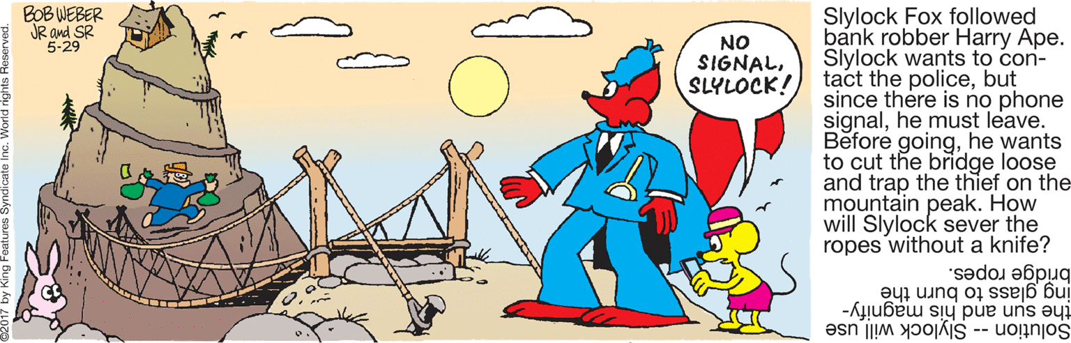 Animation OCR: BOB WEBER JR and SR 5-29 Slylock Fox followed bank robber Harry Ape. Slylock wants to con- tact the policebut since there is no phone signalhe must leave. Before goinghe wants to cut the bridge loose and trap the thief on the mountain peak. How will Slylock sever the ropes without a knife? NO SIGNALSLYLOCK! bridge ropes. ing glass to burn the the sun and his magnify- Slylock will use Solution -- BOB WEBER JR and SR 5-29 Slylock Fox followed bank robber Harry Ape. Slylock wants to con- tact the policebut since there is no phone signalhe must leave. Before goinghe wants to cut the bridge loose and trap the thief on the mountain peak. How will Slylock sever the ropes without a knife? NO SIGNALSLYLOCK! bridge ropes. ing glass to burn the the sun and his magnify- Slylock will use Solution --