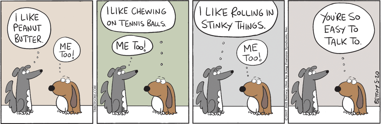 Terrestrial animal OCR: I LIKE ROLLING IN STINKY THINGS. ILIKE CHEWING LIKE PEANUT BUTTER. You'RE SO EASY TO TALK TO. ON TENNIS BAus. ME Too! ME Too! ME Too! BETTWY 5-20 I LIKE ROLLING IN STINKY THINGS. ILIKE CHEWING LIKE PEANUT BUTTER. You'RE SO EASY TO TALK TO. ON TENNIS BAus. ME Too! ME Too! ME Too! BETTWY 5-20