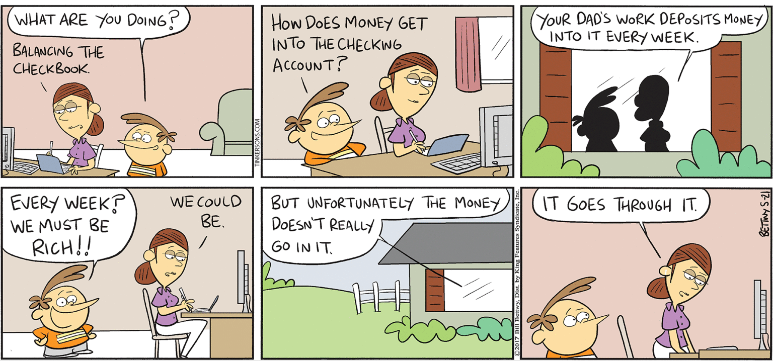 Illustration OCR: WHAT ARE YOU DOING? YOUR DAD'S WORK DEPOSITS MONEY INTO IT EVERY WEEK. TAKE T FROM ETKERSONS How DOES MONEY GET INTO THE CHECKWG AccOUNT? BALANCING THE CHECKBOOK By BILL BETWY EVERY WEEK? WE MUST BE RICH!! WE COULD BE. IT GOES THROUGH IT. BUT UNFORTUNATELY THE MONEY DOESN'T REALLY GO IN IT. WHAT ARE YOU DOING? YOUR DAD'S WORK DEPOSITS MONEY INTO IT EVERY WEEK. TAKE T FROM ETKERSONS How DOES MONEY GET INTO THE CHECKWG AccOUNT? BALANCING THE CHECKBOOK By BILL BETWY EVERY WEEK? WE MUST BE RICH!! WE COULD BE. IT GOES THROUGH IT. BUT UNFORTUNATELY THE MONEY DOESN'T REALLY GO IN IT.