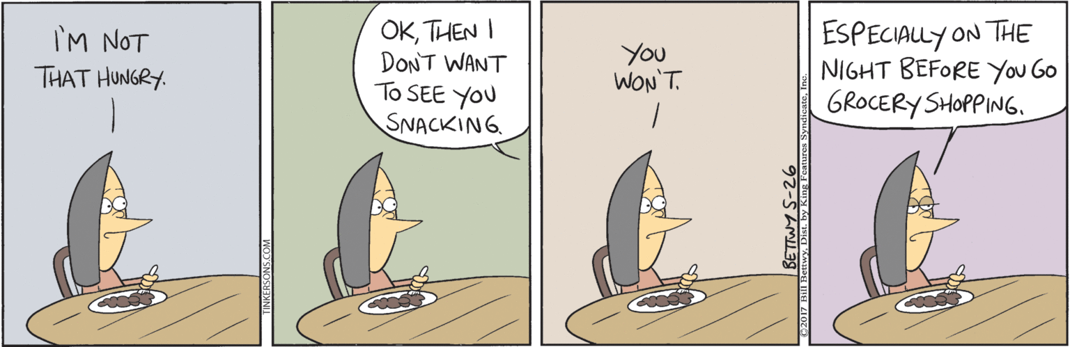 Comics OCR: OKTHEN I DONT WANT To SEE YOU SNACKING. ESPECIALLY ON THE NIGHT BEFORE You GO GROCERY SHOPPING. I'M NOT YOu WON'T. THAT HUNGRY. OKTHEN I DONT WANT To SEE YOU SNACKING. ESPECIALLY ON THE NIGHT BEFORE You GO GROCERY SHOPPING. I'M NOT YOu WON'T. THAT HUNGRY.