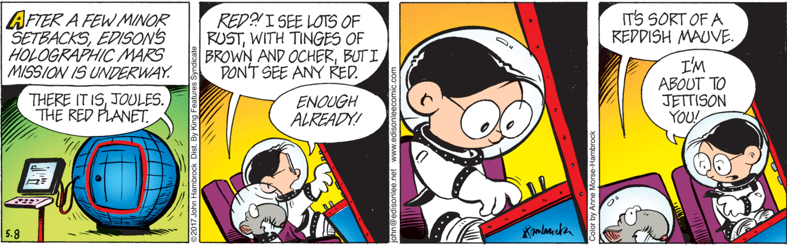 Font OCR: IT'S SORT OF A KEDDISH MAUVE. AFTER A FEW MINOR SETBACKSEDISON'S HOLOGRAPHIC MARS MISSION IS UNDERWAY. RED?!I SEE LOTS OF RUSTWITH TINGES OF BROWN AND OCHERBUTI DON'T SEE ANY RED. I'M ABOUT TO JETTISON YOU! THERE IT ISJOULES. THE RED PLANET. ENOUGH ALREADY! 5.8 ©2017 John Hambrock Dist. By King Features Syndi @edisonlee.net 1 Color by Anne Morse-Hambrock IT'S SORT OF A KEDDISH MAUVE. AFTER A FEW MINOR SETBACKSEDISON'S HOLOGRAPHIC MARS MISSION IS UNDERWAY. RED?!I SEE LOTS OF RUSTWITH TINGES OF BROWN AND OCHERBUTI DON'T SEE ANY RED. I'M ABOUT TO JETTISON YOU! THERE IT ISJOULES. THE RED PLANET. ENOUGH ALREADY! 5.8 ©2017 John Hambrock Dist. By King Features Syndi @edisonlee.net 1 Color by Anne Morse-Hambrock