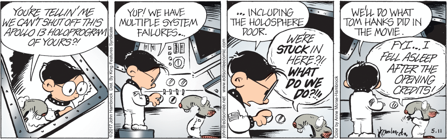 Comic book OCR: YOURE TELLIN ME WE CANT SHUT OFF THIS APOLLO 13 HOLOPROGRAM OF YOURS?! WELL DO WHAT TOM HANKS DID IN THE MOVIE. FYI..I FELL ASLEEP AFTER THE OPENING CREDITS YUP! WE HAVE MULTIPLE SYSTEM FAILURES. INCLUDING THE HOLOSPHERE DOOR. WERE STUCK IN HERE?! WHAT DO WE DO?! 5.11 2017 John Hambrock Dist. By King Feat YOURE TELLIN ME WE CANT SHUT OFF THIS APOLLO 13 HOLOPROGRAM OF YOURS?! WELL DO WHAT TOM HANKS DID IN THE MOVIE. FYI..I FELL ASLEEP AFTER THE OPENING CREDITS YUP! WE HAVE MULTIPLE SYSTEM FAILURES. INCLUDING THE HOLOSPHERE DOOR. WERE STUCK IN HERE?! WHAT DO WE DO?! 5.11 2017 John Hambrock Dist. By King Feat