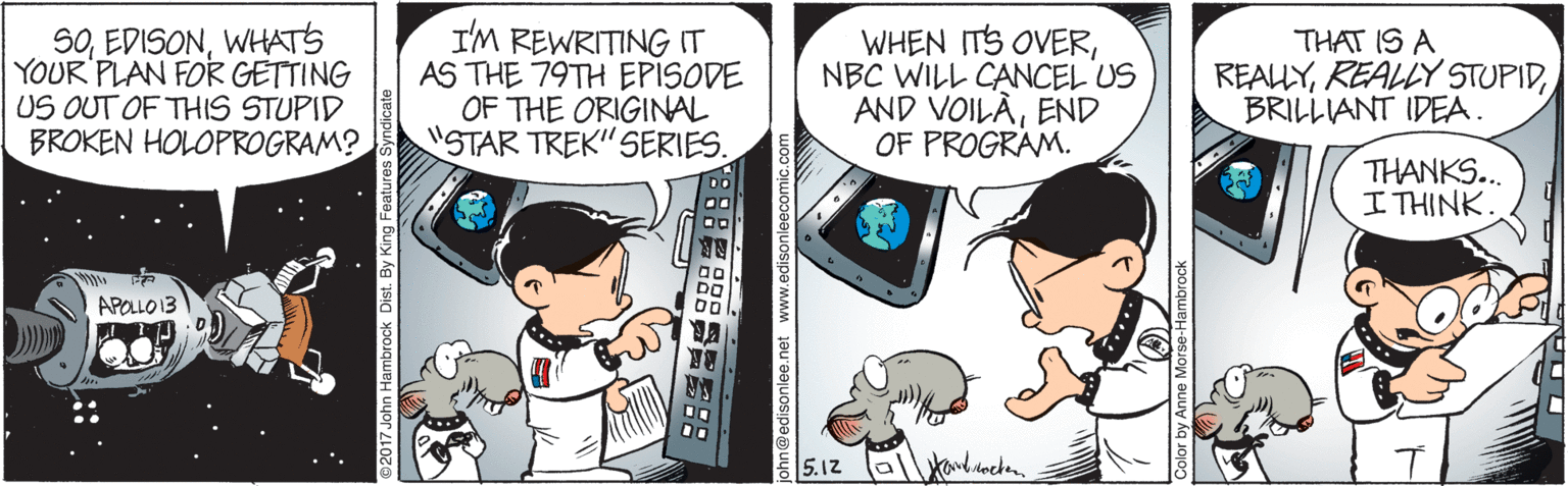 Comic book OCR: SOWHATS YOUR PLAN FOR GETTING US OUT OF THIS STUPID BROKEN HOLOPROGRAM? I'M REWRITING IT AS THE 79TH EPISODE OF THE ORIGINAL "STAR TREK"SERIES. WHEN ITS OVERNBC WILL CANCEL US AND VOILÀEND OF PROGRAM. THAT IS A REALYBRILLIANT IDEA. THANKS... I THINK APOLLO13 5.12 tandoche. L:: 2017 John Hambrock Dist. By King Features: E8888 ?:: @edisonlee.net www.edisonle SOWHATS YOUR PLAN FOR GETTING US OUT OF THIS STUPID BROKEN HOLOPROGRAM? I'M REWRITING IT AS THE 79TH EPISODE OF THE ORIGINAL "STAR TREK"SERIES. WHEN ITS OVERNBC WILL CANCEL US AND VOILÀEND OF PROGRAM. THAT IS A REALYREALLY STUPIDBRILLIANT IDEA. THANKS... I THINK APOLLO13 5.12 tandoche. L:: 2017 John Hambrock Dist. By King Features: E8888 ? :: @edisonlee.net www.edisonle