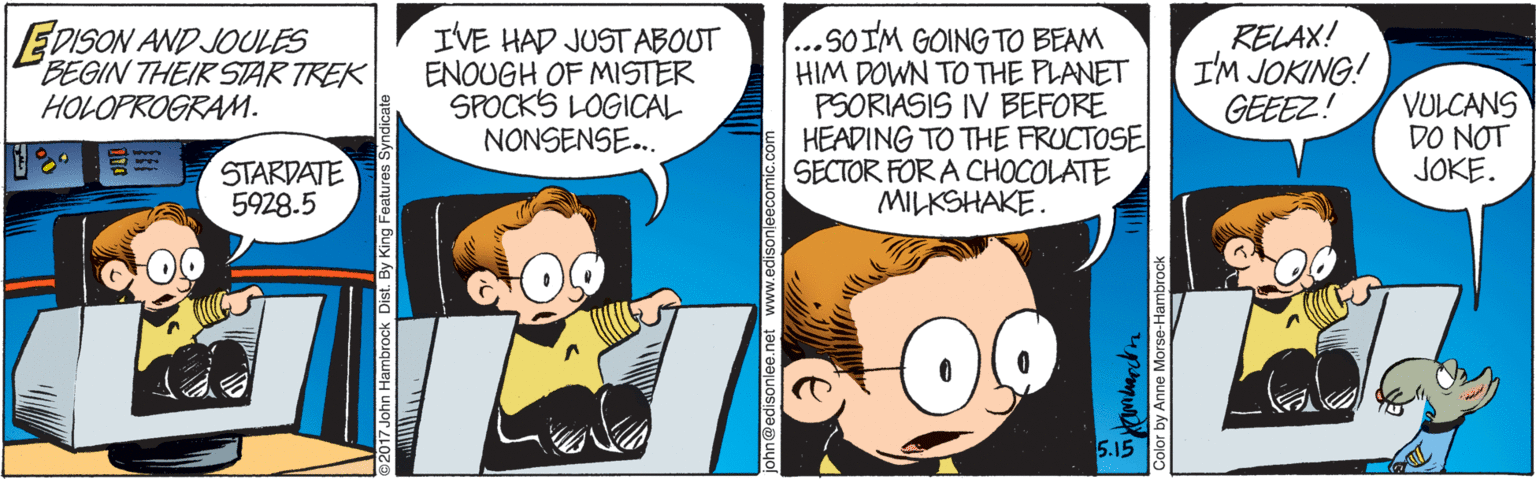 Art OCR: EDISON AND JOULES BEGIN THEIR STAR TREK IVE HAD JUST ABOUT ENOUGH OF MISTER SPOCKS LOGICAL NONSENSE.. ...SOIM GOING TO BEAM HIM DOWN TO THE PLANET PSORIASIS IV BEFORE HEADING TO THE FRUCTOSE SECTOR FOR A CHOCOLATE MILKSHAKE. RELAX! I'M JOKING! GEEEZ! VULCANS DO NOT JOKE. HOLOPROGRAM. STARDATE 5928.5 5.15 nn@edisonlee.ne lee.net www.edisonleecomic Color by Anne Morse-Hambrock EDISON AND JOULES BEGIN THEIR STAR TREK IVE HAD JUST ABOUT ENOUGH OF MISTER SPOCKS LOGICAL NONSENSE.. ...SOIM GOING TO BEAM HIM DOWN TO THE PLANET PSORIASIS IV BEFORE HEADING TO THE FRUCTOSE SECTOR FOR A CHOCOLATE MILKSHAKE. RELAX! I'M JOKING! GEEEZ! VULCANS DO NOT JOKE. HOLOPROGRAM. STARDATE 5928.5 5.15 nn@edisonlee.ne lee.net www.edisonleecomic Color by Anne Morse-Hambrock