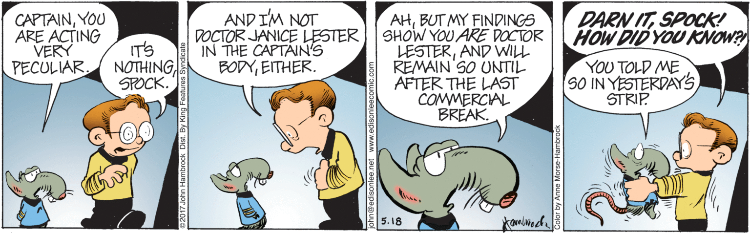 Gesture OCR: CAPTAINYOU ARE AC?ING VERY PECULIARAND I'M NOT DOCTOR JANICE LESTER IN THE CAPTAIN'S BODYEITHER. AHBUT MY FINDINGS SHOW YOU ARE DOCTOR LESTERAND WILL REMAIN SO UNTIL AFTER THE LAST COMMERCIAL BRÉAK. DARN ITSPOCK! HOW DID YOU KNOW? IT'S NOTHINGSPOCK. YOU TOLD ME SO IN YESTERDAYSSTRIP 5.18 2017 John Hambrock Dist. By King Fea Color by Anne Morse-Hambro CAPTAINYOU ARE AC?ING VERY PECULIARAND I'M NOT DOCTOR JANICE LESTER IN THE CAPTAIN'S BODYEITHER. AHBUT MY FINDINGS SHOW YOU ARE DOCTOR LESTERAND WILL REMAIN SO UNTIL AFTER THE LAST COMMERCIAL BRÉAK. DARN ITSPOCK! HOW DID YOU KNOW? IT'S NOTHINGSPOCK. YOU TOLD ME SO IN YESTERDAYSSTRIP 5.18 2017 John Hambrock Dist. By King Fea Color by Anne Morse-Hambro