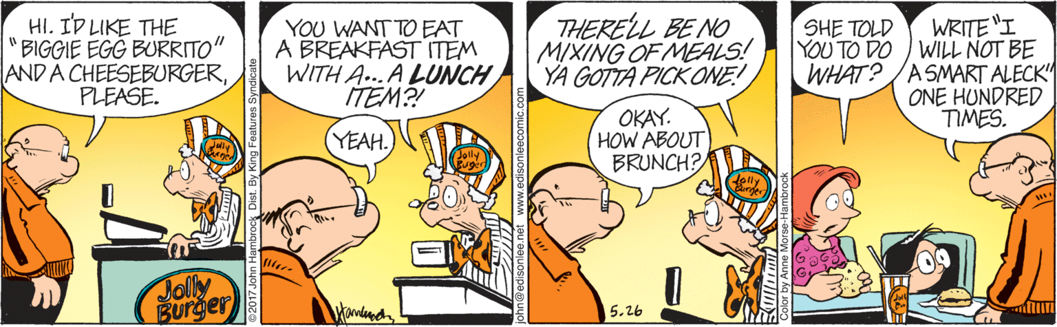 Art OCR: HI. ID LIKE THE BIGGIE EGG BURRITO" AND A CHEESEBURGERPLEASE. YOU WANT TO EAT A BREAKFAST ITEM WITH A...A LUNCH ITEM?! THERELL BE NO MIXING OF MEALS! YA GOTTA PICK ONE! WRITE "I YOU TO DO WILL NOT BE WHAT?/ASMART ALECK" ONE HUNDRED TIMES. SHE TOLD OKAY. HOW ABOUT BRUNCH? (YEAH. Jolly Burger 5.26 HI. ID LIKE THE BIGGIE EGG BURRITO" AND A CHEESEBURGERPLEASE. YOU WANT TO EAT A BREAKFAST ITEM WITH A...A LUNCH ITEM?! THERELL BE NO MIXING OF MEALS! YA GOTTA PICK ONE! WRITE "I YOU TO DO WILL NOT BE WHAT?/ASMART ALECK" ONE HUNDRED TIMES. SHE TOLD OKAY. HOW ABOUT BRUNCH? (YEAH. Jolly Burger 5.26