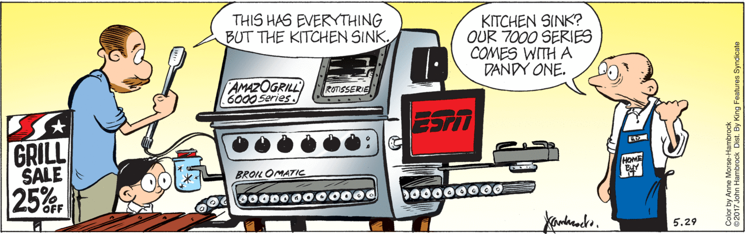 Metal OCR: THIS HAS EVERYTHING BUT THE KITCHEN SINKKITCHEN SINK? OUR 7000 SERIES COMES WITH A DANDY ONE. AMAZOGRILL 6000 Series. ROTISSERIE ESTT GRILL SALE 25% HOME BROIL OMATIC 000D0000000 Do0000000 5.29 Color by Anne Morse-Hambrock 2017 John Hambrock Dist. By King Features Syndicate THIS HAS EVERYTHING BUT THE KITCHEN SINKKITCHEN SINK? OUR 7000 SERIES COMES WITH A DANDY ONE. AMAZOGRILL 6000 Series. ROTISSERIE ESTT GRILL SALE 25% HOME BROIL OMATIC 000D0000000 Do0000000 5.29 Color by Anne Morse-Hambrock 2017 John Hambrock Dist. By King Features Syndicate