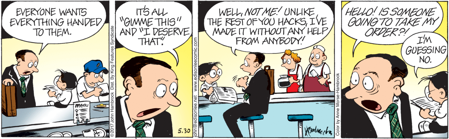 People OCR: EVERYONE WANTS EVERYTHING HANDEDTO THEM. ITS AL "GMME THIS" AND "I DESERVE THAT! WELLNOT ME UNLIKE THE REST OF YOU HACKSIVE MADE IT WITHHOUT ANY HELP FROM ANYBODY! HELLO! IS SOMEONE GOING TO TAKE MY ORDER?! I'M GUESSING NO. menu 5.30 ng Features Syndicate EVERYONE WANTS EVERYTHING HANDEDTO THEM. ITS AL "GMME THIS" AND "I DESERVE THAT! WELLNOT ME UNLIKE THE REST OF YOU HACKSIVE MADE IT WITHHOUT ANY HELP FROM ANYBODY! HELLO! IS SOMEONE GOING TO TAKE MY ORDER?! I'M GUESSING NO. menu 5.30 ng Features Syndicate