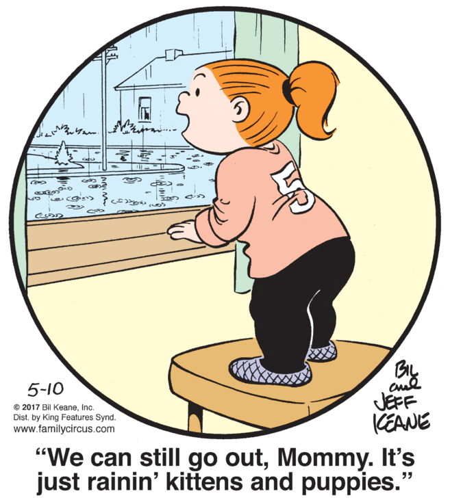 Elbow OCR: 5-10 © 2017 Bil Keaneinc. Dist. by King Features Synd. www.familycircus.com JEFF KEANE "We can still go outMommy. It's just rainin' kittens and puppies." 5-10 © 2017 Bil Keaneinc. Dist. by King Features Synd. www.familycircus.com JEFF KEANE "We can still go outMommy. It's just rainin' kittens and puppies."