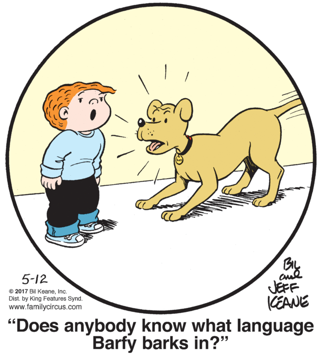 Art OCR: 5-12 © 2017 Bil KeaneInc. Dist. by King Features Synd. www.familycircus.com JEFF KEANE "Does anybody know what language Barfy barks in?" 5-12 © 2017 Bil KeaneInc. Dist. by King Features Synd. www.familycircus.com JEFF KEANE "Does anybody know what language Barfy barks in?"