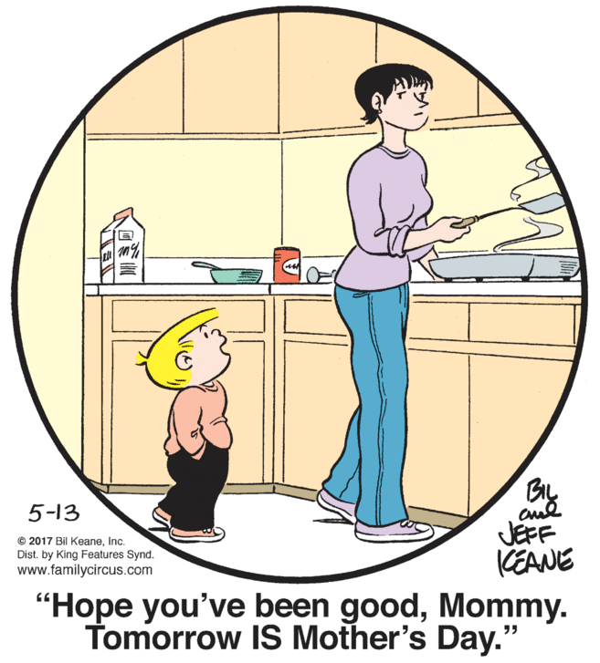 Sharing OCR: 5-13 © 2017 Bil KeaneInc. Dist. by King Features Synd. www.familycircus.com JEFF KEANE "Hope you've been goodMommy. Tomorrow IS Mother's Day." 5-13 © 2017 Bil KeaneInc. Dist. by King Features Synd. www.familycircus.com JEFF KEANE "Hope you've been goodMommy. Tomorrow IS Mother's Day."