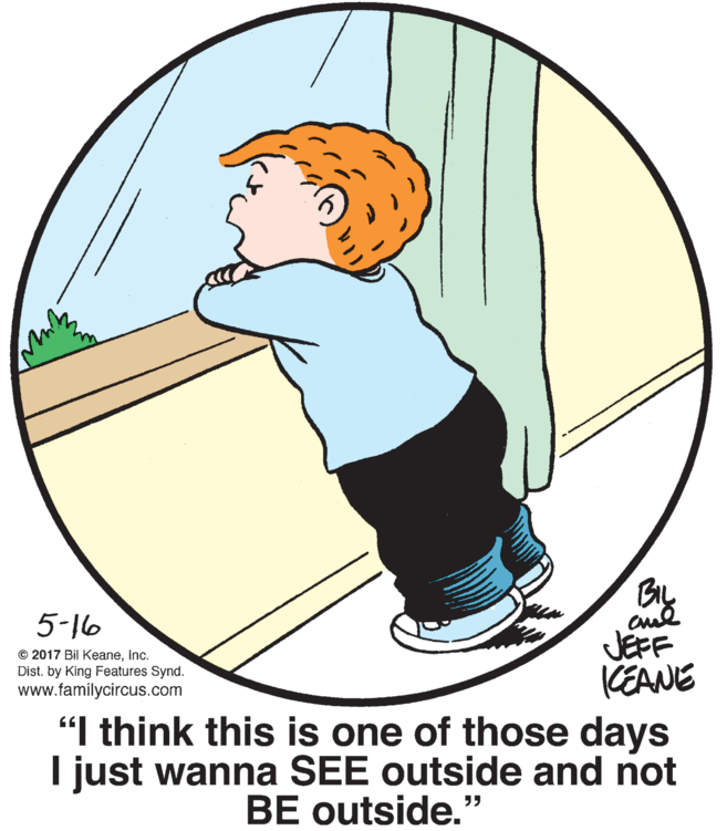 Art OCR: 5-16 JEFF KEANE "I think this is one of those days I just wanna SEE outside and not © 2017 Bil KeaneInc. Dist. by King Features Synd. www.familycircus.com BE outside." 5-16 JEFF KEANE "I think this is one of those days I just wanna SEE outside and not © 2017 Bil KeaneInc. Dist. by King Features Synd. www.familycircus.com BE outside."