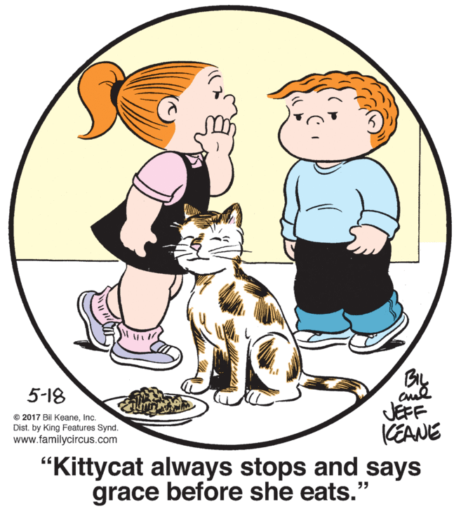 Font OCR: 5-18 © 2017 Bil KeaneInc. Dist. by King Features Synd. www.familycircus.com JEFF KEANE "Kittycat always stops and says grace before she eats." 5-18 © 2017 Bil KeaneInc. Dist. by King Features Synd. www.familycircus.com JEFF KEANE "Kittycat always stops and says grace before she eats."