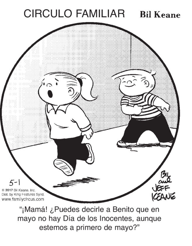 Line art OCR: CIRCULO FAMILIAR Bil Keane 5-1 © 2017 Bil Keaneinc. Dist. by King Features Synd. www.familycircus.com JEFF KEANE "¡Mamá! ¿Puedes decirle a Benito que en mayo no hay Día de los Inocentesaunque estemos a primero de mayo?" CIRCULO FAMILIAR Bil Keane 5-1 © 2017 Bil Keaneinc. Dist. by King Features Synd. www.familycircus.com JEFF KEANE "¡Mamá! ¿Puedes decirle a Benito que en mayo no hay Día de los Inocentesaunque estemos a primero de mayo?"