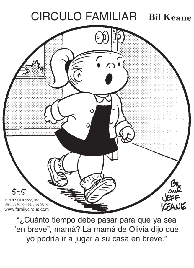 Fictional character OCR: CIRCULO FAMILIAR Bil Keane 5-5 e 2017 Bil KeaneInc. Dist. by King Features Synd. www.familycircus.com JEFF KEANE "¿Cuánto tiempo debe pasar para que ya sea 'en breve"mamá? La mamá de Olivia dijo que yo podría ir a jugar a su casa en breve." CIRCULO FAMILIAR Bil Keane 5-5 e 2017 Bil KeaneInc. Dist. by King Features Synd. www.familycircus.com JEFF KEANE "¿Cuánto tiempo debe pasar para que ya sea 'en breve"mamá? La mamá de Olivia dijo que yo podría ir a jugar a su casa en breve."