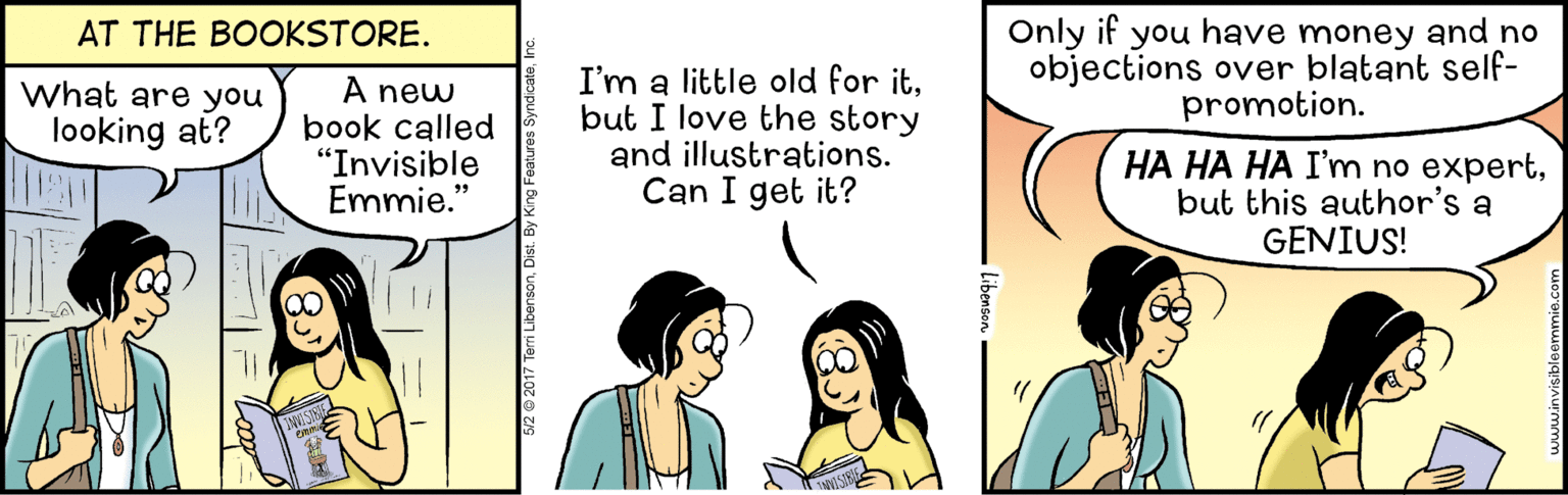 Happy OCR: Only if you have money and no objections over blatant self- promotion. AT THE BOOKSTORE. A new book called "Invisible Emmie." I'm a little old for itbut I love the story and illustrations. Can I get it? What are you looking at? HA HA HA I'm no expertbut this author's a GENIUS! 99 Only if you have money and no objections over blatant self- promotion. AT THE BOOKSTORE. A new book called "Invisible Emmie." I'm a little old for itbut I love the story and illustrations. Can I get it? What are you looking at? HA HA HA I'm no expertbut this author's a GENIUS! 99