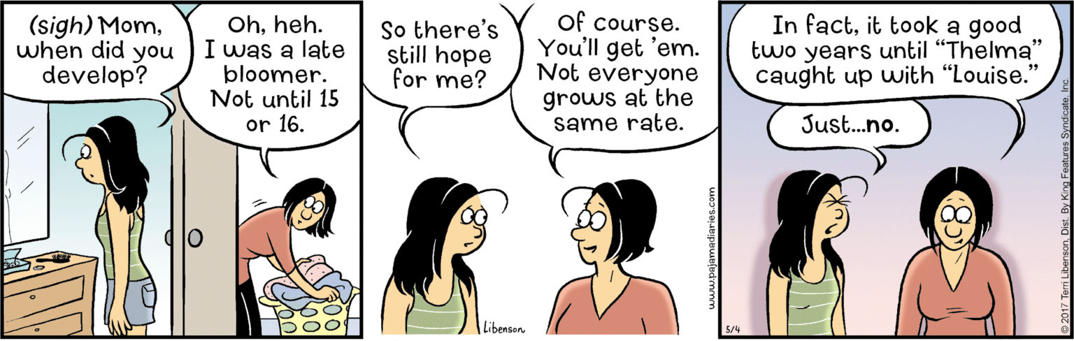 Mammal OCR: (sigh) Momwhen did you develop? Ohheh. I was a late bloomer. Not until 15 or 16. So there's still hope for me? of course. You'll get 'em. Not everyone In factit took a good two years until "Thelma" caught up with "Louise." grows at the same rate. Just.no. Libenson (sigh) Momwhen did you develop? Ohheh. I was a late bloomer. Not until 15 or 16. So there's still hope for me? of course. You'll get 'em. Not everyone In factit took a good two years until "Thelma" caught up with "Louise." grows at the same rate. Just.no. Libenson
