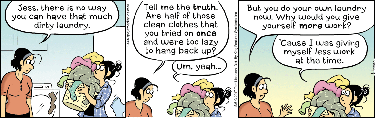 Parallel OCR: Tell me the truth. Are half of those clean clothes that you tried on once and were too lazy to hang back up? Jessthere is no way you can have that much dirty laundry. But you do your own laundry now. Why would you give yourself more work? 'Cause I was giving myself less work at the time. Umyeah. M5 2017 Terri LibensonDist. By King Tell me the truth. Are half of those clean clothes that you tried on once and were too lazy to hang back up? Jessthere is no way you can have that much dirty laundry. But you do your own laundry now. Why would you give yourself more work? 'Cause I was giving myself less work at the time. Umyeah. M5 2017 Terri LibensonDist. By King