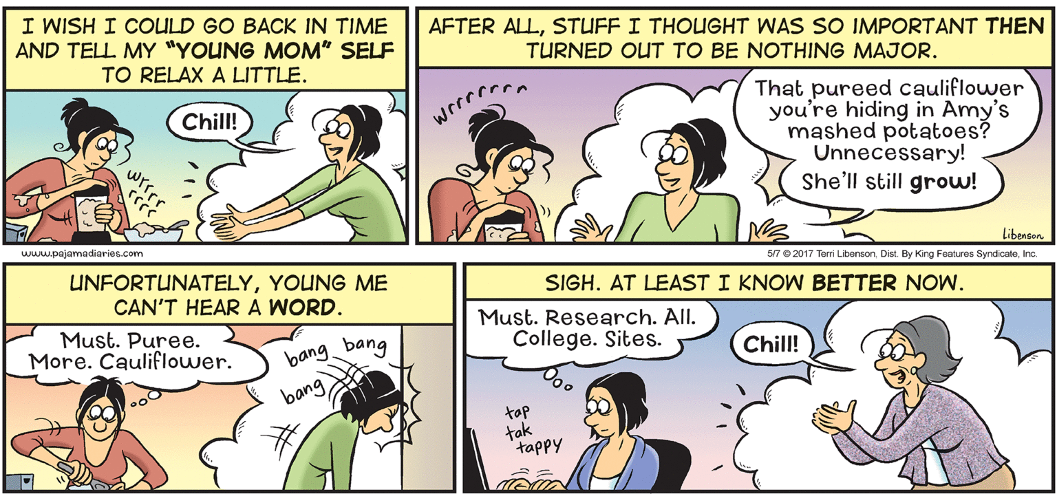 Human OCR: I WISH I COULD GO BACK IN TIME AND TELL MY "YOUNG MOM" SELF TO RELAX A LITTLE. AFTER ALLSTUFF I THOUGHT WAS SO IMPORTANT THEN TURNED OUT TO BE NOTHING MAJOR. That pureed cauliflower you're hiding in Amy's mashed potatoes? Unnecessary! She'll still grow! Chill! www.pajamadiaries.com Libenson. 5/7 © 2017 Terri LibensonIn. UNFORTUNATELYYOUNG ME CAN'T HEAR A WORD. SIGH. AT LEAST I KNOW BETTER NOW. Must. Puree. More. Cauliflower. Must. Research. All. College. Sites. bang bang Chill! bang tap tak tappy I WISH I COULD GO BACK IN TIME AND TELL MY "YOUNG MOM" SELF TO RELAX A LITTLE. AFTER ALLSTUFF I THOUGHT WAS SO IMPORTANT THEN TURNED OUT TO BE NOTHING MAJOR. That pureed cauliflower you're hiding in Amy's mashed potatoes? Unnecessary! She'll still grow! Chill! www.pajamadiaries.com Libenson. 5/7 © 2017 Terri LibensonDist. By King Features SyndicateIn. UNFORTUNATELYYOUNG ME CAN'T HEAR A WORD. SIGH. AT LEAST I KNOW BETTER NOW. Must. Puree. More. Cauliflower. Must. Research. All. College. Sites. bang bang Chill! bang tap tak tappy