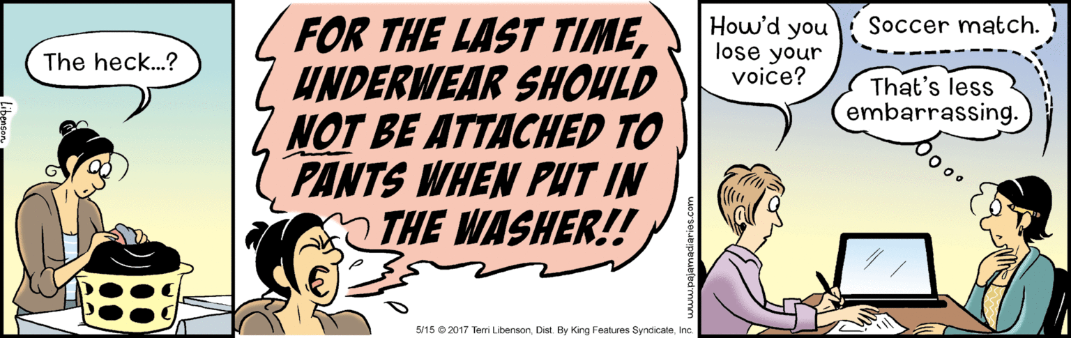 Conversation OCR: FOR THE LAST TIMEUNDERWEAR SHOULD NOT BE ATTACHED TO PANTS WHEN PUT IN THE WASHER! How'd you lose your voice? Soccer match. The heck..? That's less embarrassing. 5/15 © 2017 Terri LibensonInc. FOR THE LAST TIMEUNDERWEAR SHOULD NOT BE ATTACHED TO PANTS WHEN PUT IN THE WASHER! How'd you lose your voice? Soccer match. The heck..? That's less embarrassing. 5/15 © 2017 Terri LibensonDist. By King Features Syndicate