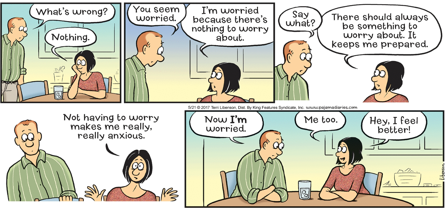 Organism OCR: What's wrong? You seem worried. I'm worried because there's nothing to worry Say what? There should always be something to worry about. It keeps me prepared. Nothing. about. 5/21© 2017 Terri LibensonInc. www.pajamadiaries.com Not having to worry makes me reallyreally anxious. Now I'm worried. HeyI feel better! Me too. What's wrong? You seem worried. I'm worried because there's nothing to worry Say what? There should always be something to worry about. It keeps me prepared. Nothing. about. 5/21© 2017 Terri LibensonDist. By King Features SyndicateInc. www.pajamadiaries.com Not having to worry makes me reallyreally anxious. Now I'm worried. HeyI feel better! Me too.