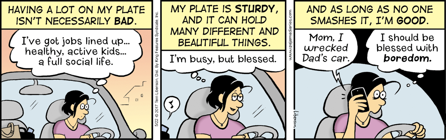 Art OCR: MY PLATE IS STURDYAND IT CAN HOLD MANY DIFFERENT AND BEAUTIFUL THINGS. AND AS LONG AS NO ONE HAVING A LOT ON MY PLATE ISN'T NECESSARILY BAD. SMASHES ITI'M GOOD. I've got jobs lined up.. healthyactive kids... a full social life. MomI wrecked Dad's car. I should be blessed with boredom. I'm busybut blessed. 122 @2017 Terri LibensonDist. By King Features Syndi MY PLATE IS STURDYAND IT CAN HOLD MANY DIFFERENT AND BEAUTIFUL THINGS. AND AS LONG AS NO ONE HAVING A LOT ON MY PLATE ISN'T NECESSARILY BAD. SMASHES ITI'M GOOD. I've got jobs lined up.. healthyactive kids... a full social life. MomI wrecked Dad's car. I should be blessed with boredom. I'm busybut blessed. 122 @2017 Terri LibensonDist. By King Features Syndi
