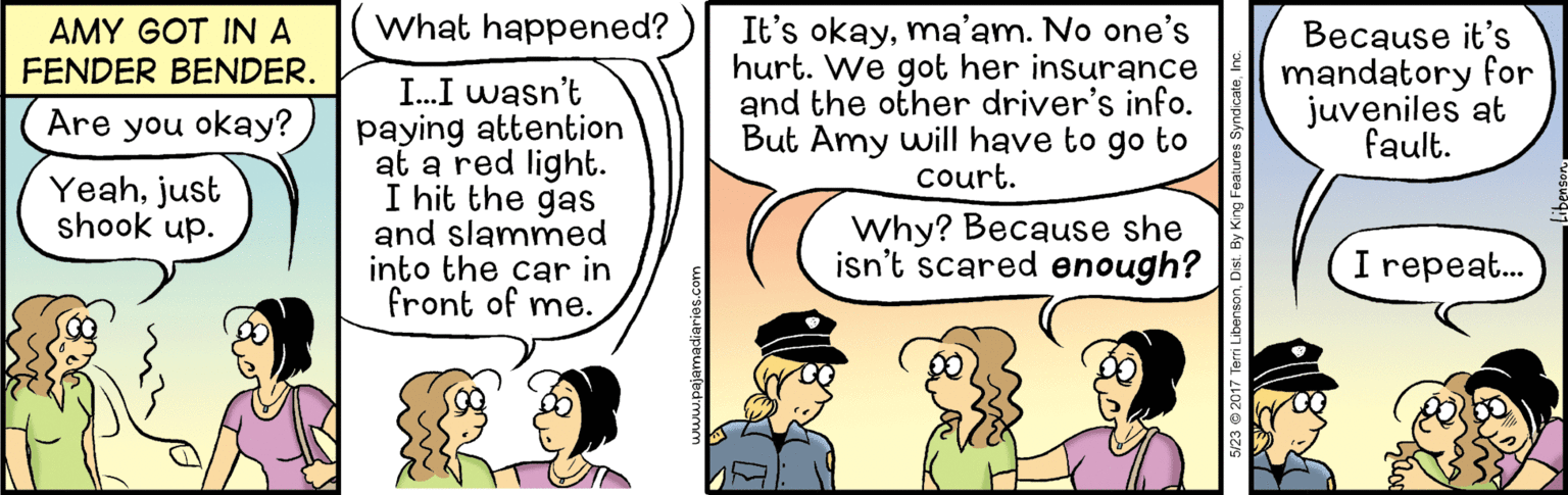 Line OCR: What happened? It's okayma'am. No one's hurt. We got her insurance and the other driver's info. But Amy will have to go to court. AMY GOT INA FENDER BENDER. Because it's mandatory for juveniles at I.I wasn't paying attention at a red light. I hit the gas and slammed into the car in front of me. Are you okay? fault. Yeahjust shook up. Why? Because she isn't scared enough? I repeat. 5/23 @ 2017 Terri Libenson. Dist. By King Features SyndicateInc What happened? It's okayma'am. No one's hurt. We got her insurance and the other driver's info. But Amy will have to go to court. AMY GOT INA FENDER BENDER. Because it's mandatory for juveniles at I.I wasn't paying attention at a red light. I hit the gas and slammed into the car in front of me. Are you okay? fault. Yeahjust shook up. Why? Because she isn't scared enough? I repeat. 5/23 @ 2017 Terri Libenson. Dist. By King Features Syndicate