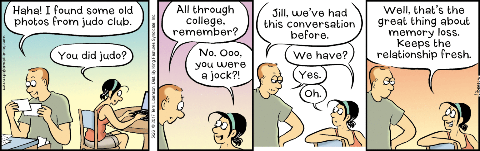 Finger OCR: Haha! I found some old photos from judo club. All through collegeremember? Sillwe've had this conversation before. Wellthat's the great thing about memory loss. Keeps the relationship fresh. You did judo? No. Oo0We have? you were a jock?! Yes. Oh. S/26 © 2017 Tem LibensonDist. By Kin Haha! I found some old photos from judo club. All through collegeremember? Sillwe've had this conversation before. Wellthat's the great thing about memory loss. Keeps the relationship fresh. You did judo? No. Oo0We have? you were a jock?! Yes. Oh. S/26 © 2017 Tem LibensonDist. By Kin