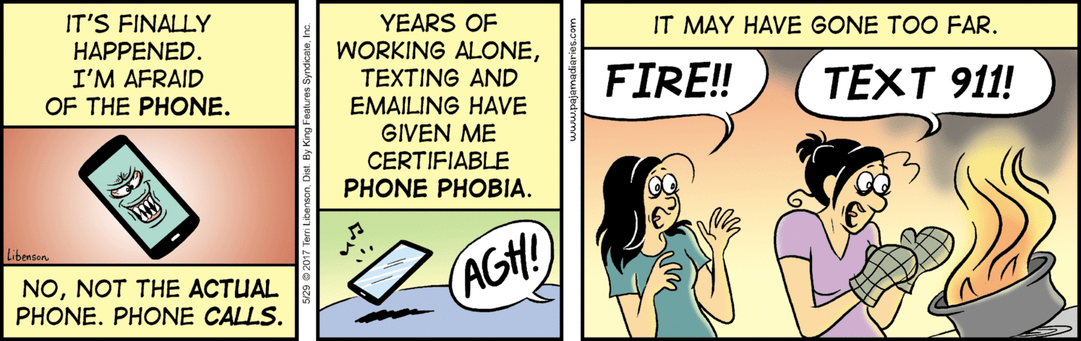 Conversation OCR: IT'S FINALLY YEARS OF WORKING ALONEIT MAY HAVE GONE TOO FAR. HAPPENED. I'M AFRAID OF THE PHONE. FIRE! TEXTING AND EMAILING HAVE GIVEN ME CERTIFIABLE PHONE PHOBIA. TEXT 911! Libenson NONOT THE ACTUAL PHONE. PHONE CALLS. AGH! IT'S FINALLY YEARS OF WORKING ALONEIT MAY HAVE GONE TOO FAR. HAPPENED. I'M AFRAID OF THE PHONE. FIRE! TEXTING AND EMAILING HAVE GIVEN ME CERTIFIABLE PHONE PHOBIA. TEXT 911! Libenson NONOT THE ACTUAL PHONE. PHONE CALLS. AGH!