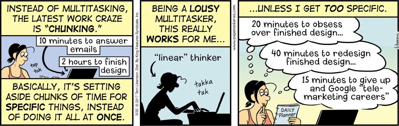 Advertising OCR: INSTEAD OF MULTITASKINGTHE LATEST WORK CRAZE IS "CHUNKING." ...UNLESS I GET TOO SPECIFIC. BEING A LOUSY MULTITASKERTHIS REALLY WORKS FOR ME... 20 minutes to obsess over finished design... 10 minutes to answer emails 40 minutes to redesign finished design.. "linear" thinker tap tak 2 hours to finish |design BASICALLYIT'S SETTING ASIDE CHUNKS OF TIME FOR SPECIFIC THINGSINSTEAD OF DOING IT ALL AT ONCE. takka tak 15 minutes to give up and Google "tele- marketing careers' DAILY Planner INSTEAD OF MULTITASKINGTHE LATEST WORK CRAZE IS "CHUNKING." ...UNLESS I GET TOO SPECIFIC. BEING A LOUSY MULTITASKERTHIS REALLY WORKS FOR ME... 20 minutes to obsess over finished design... 10 minutes to answer emails 40 minutes to redesign finished design.. "linear" thinker tap tak 2 hours to finish |design BASICALLYIT'S SETTING ASIDE CHUNKS OF TIME FOR SPECIFIC THINGSINSTEAD OF DOING IT ALL AT ONCE. takka tak 15 minutes to give up and Google "tele- marketing careers' DAILY Planner
