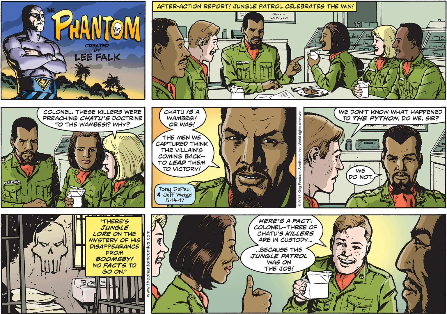 Organ OCR: AFTER-ACTION REPORT! JUNGLE PATROL CELEBRATES THE WIN! PHANTOM CREATED BY LEE FALK COLONELTHESE KILLERS WERE PREACHING CHATU'S DOCTRINE TO THE WAMBESI? WHY? CHATU IS A WAMBESI! OR WAS! WE DON'T KNOW WHAT HAPPENED TO THE PYTHONSIR? THE MEN WE CAPTURED THINK THE VILLAIN'S COMING BACK-- TO LEAD THEM TO VICTORY! WE DO NOT. Tony DePaul $ Jeff Weigel 5-14-17 "THERE'S JUNGLE LORE ON THE MYSTERY OF HIS HERE'S A FACTCOLONEL--THREE OF CHATU'S KILLERS ARE IN CUSTODY... DISAPPEARANCE FROM BOOMSBY! NO FACTS TO GO ON." .BECAUSE THE JUNGLE PATROL WAS ON THE JOB! AFTER-ACTION REPORT! JUNGLE PATROL CELEBRATES THE WIN! PHANTOM CREATED BY LEE FALK COLONELTHESE KILLERS WERE PREACHING CHATU'S DOCTRINE TO THE WAMBESI? WHY? CHATU IS A WAMBESI! OR WAS! WE DON'T KNOW WHAT HAPPENED TO THE PYTHONDO WESIR? THE MEN WE CAPTURED THINK THE VILLAIN'S COMING BACK-- TO LEAD THEM TO VICTORY! WE DO NOT. Tony DePaul $ Jeff Weigel 5-14-17 "THERE'S JUNGLE LORE ON THE MYSTERY OF HIS HERE'S A FACTCOLONEL--THREE OF CHATU'S KILLERS ARE IN CUSTODY... DISAPPEARANCE FROM BOOMSBY! NO FACTS TO GO ON." .BECAUSE THE JUNGLE PATROL WAS ON THE JOB!
