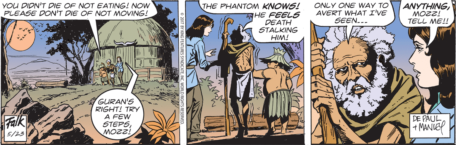 Fiction OCR: YOU DIDN'T DIE OF NOT EATING! NOW PLEASE DON'T DIE OF NOT MOVING! THE PHANTOM KNOWS! WHE FEELS DEATH STALKING HIM! ONLY ONE WAY TO AVERT WHAT I'VE SEEN... ANYTHINGMOZZ! TELL ME!! GURAN'S RIGHT! TRY A FEW STEPSFalk DE PAUL +MANIE 5/23 YOU DIDN'T DIE OF NOT EATING! NOW PLEASE DON'T DIE OF NOT MOVING! THE PHANTOM KNOWS! WHE FEELS DEATH STALKING HIM! ONLY ONE WAY TO AVERT WHAT I'VE SEEN... ANYTHINGMOZZ! TELL ME!! GURAN'S RIGHT! TRY A FEW STEPSFalk DE PAUL +MANIE 5/23