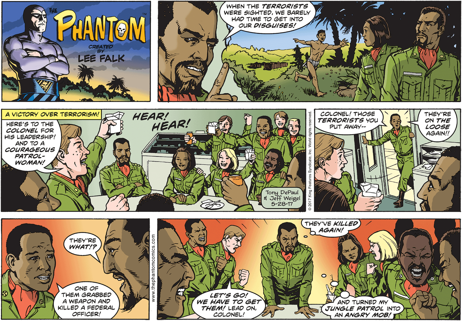 Mammal OCR: PHANTOM WHEN THE TERRORISTS WERE SIGHTEDWE BARELY HAD TIME TO GET INTO O OUR DISGUISES! LEE FALK A VICTORY OVER TERRORISM! HEAR! HEAR! COLONEL! THOSE TERRORISTS YOU THEY'RE ON THE LOOSE AGAIN!! HERE'S TO THE COLONEL FOR HIS LEADERSHIP! AND TO A COURAGEOUS PATROL- WOMAN! PUT AWAY-- Tony DePaul $ Jeff Weigel 5-28-17 THEY'VE KILLED AGAIN! THEY'RE WHAT!? ONE OF THEM GRABBED A WEAPON AND KILLED A FEDERAL OFFICER! LET'S GO! WE HAVE TO GET THEM! LEAD ONCOLONEL! AND TURNED MY JUNGLE PATROL INTO AN ANGRY MOB! www.thephantomcomics.com PHANTOM WHEN THE TERRORISTS WERE SIGHTEDWE BARELY HAD TIME TO GET INTO O OUR DISGUISES! LEE FALK A VICTORY OVER TERRORISM! HEAR! HEAR! COLONEL! THOSE TERRORISTS YOU THEY'RE ON THE LOOSE AGAIN!! HERE'S TO THE COLONEL FOR HIS LEADERSHIP! AND TO A COURAGEOUS PATROL- WOMAN! PUT AWAY-- Tony DePaul $ Jeff Weigel 5-28-17 THEY'VE KILLED AGAIN! THEY'RE WHAT!? ONE OF THEM GRABBED A WEAPON AND KILLED A FEDERAL OFFICER! LET'S GO! WE HAVE TO GET THEM! LEAD ONCOLONEL! AND TURNED MY JUNGLE PATROL INTO AN ANGRY MOB! www.thephantomcomics.com